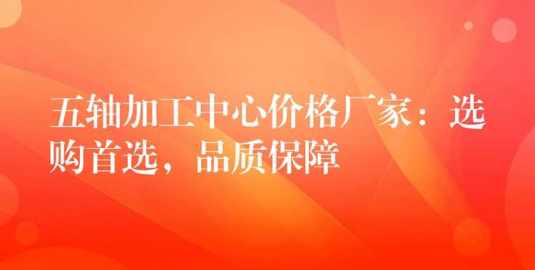 五轴加工中心价格厂家：选购首选，品质保障