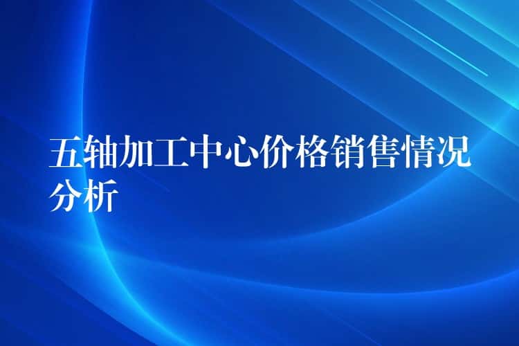 五轴加工中心价格销售情况分析